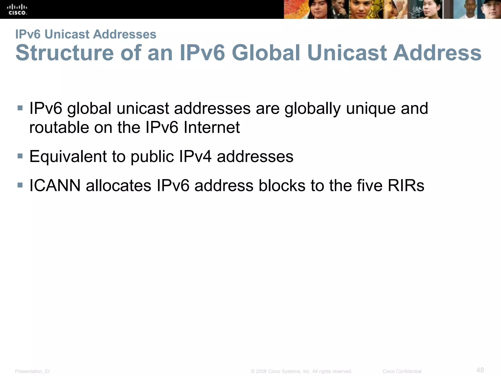 IPv6 Unicast Addresses 
Structure of an IPv6 Global Unicast Address 
 IPv6 global unicast addresses are globally unique and 
routable on the IPv6 Internet 
 Equivalent to public IPv4 addresses 
 ICANN allocates IPv6 address blocks to the five RIRs 
Presentation_ID © 2008 Cisco Systems, Inc. All rights reserved. Cisco Confidential 48 
 