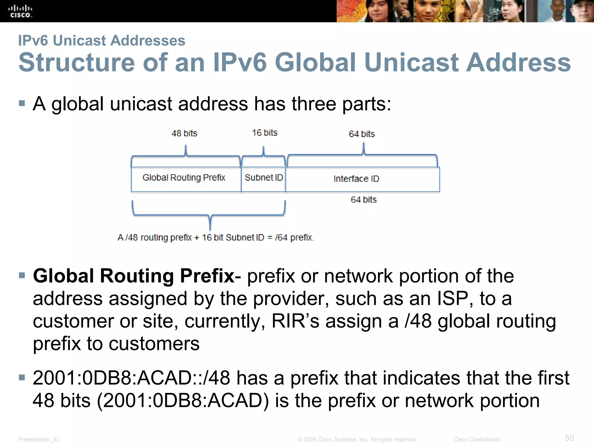 IPv6 Unicast Addresses 
Structure of an IPv6 Global Unicast Address 
 A global unicast address has three parts: 
 Global Routing Prefix- prefix or network portion of the 
address assigned by the provider, such as an ISP, to a 
customer or site, currently, RIR’s assign a /48 global routing 
prefix to customers 
 2001:0DB8:ACAD::/48 has a prefix that indicates that the first 
48 bits (2001:0DB8:ACAD) is the prefix or network portion 
Presentation_ID © 2008 Cisco Systems, Inc. All rights reserved. Cisco Confidential 50 
 