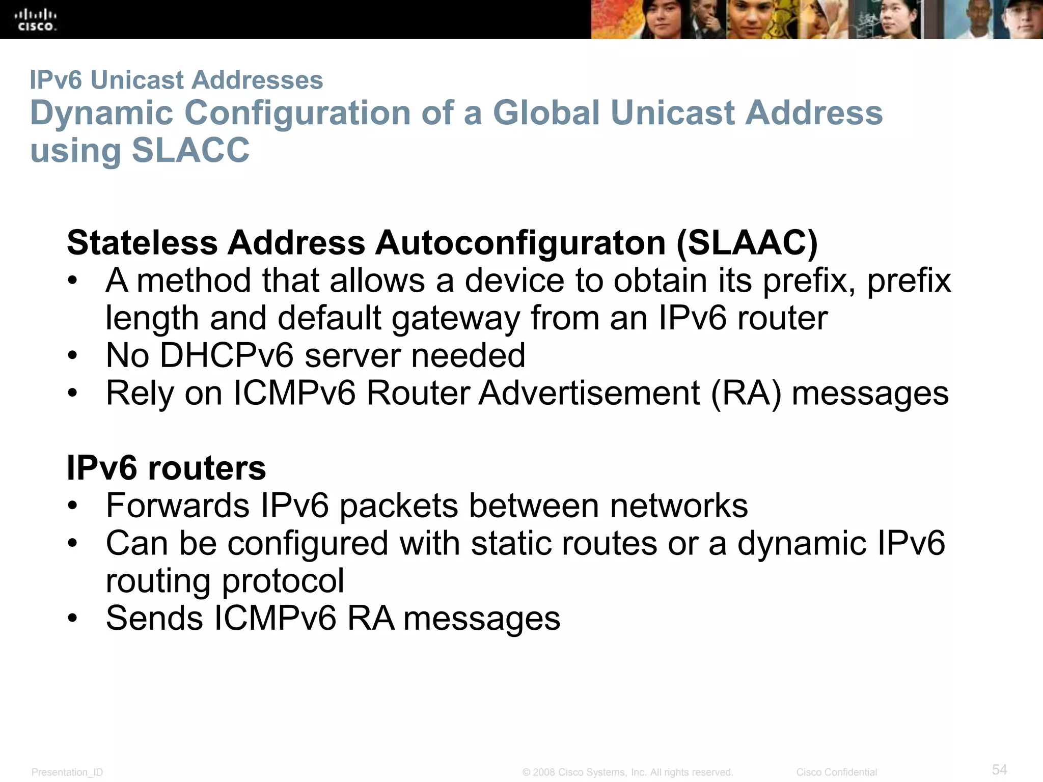 IPv6 Unicast Addresses 
Dynamic Configuration of a Global Unicast Address 
using SLACC 
Stateless Address Autoconfiguraton (SLAAC) 
• A method that allows a device to obtain its prefix, prefix 
length and default gateway from an IPv6 router 
• No DHCPv6 server needed 
• Rely on ICMPv6 Router Advertisement (RA) messages 
IPv6 routers 
• Forwards IPv6 packets between networks 
• Can be configured with static routes or a dynamic IPv6 
routing protocol 
• Sends ICMPv6 RA messages 
Presentation_ID © 2008 Cisco Systems, Inc. All rights reserved. Cisco Confidential 54 
 