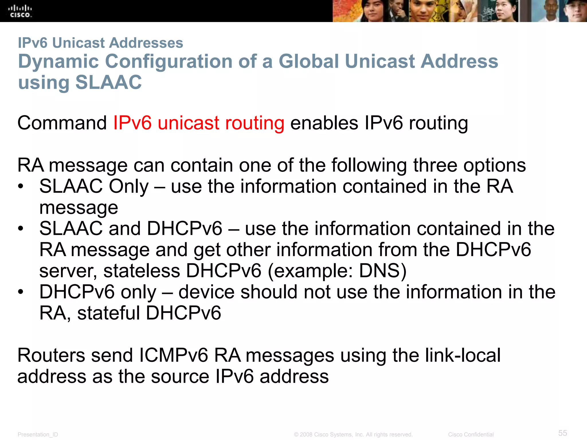 IPv6 Unicast Addresses 
Dynamic Configuration of a Global Unicast Address 
using SLAAC 
Command IPv6 unicast routing enables IPv6 routing 
RA message can contain one of the following three options 
• SLAAC Only – use the information contained in the RA 
message 
• SLAAC and DHCPv6 – use the information contained in the 
RA message and get other information from the DHCPv6 
server, stateless DHCPv6 (example: DNS) 
• DHCPv6 only – device should not use the information in the 
RA, stateful DHCPv6 
Routers send ICMPv6 RA messages using the link-local 
address as the source IPv6 address 
Presentation_ID © 2008 Cisco Systems, Inc. All rights reserved. Cisco Confidential 55 
 