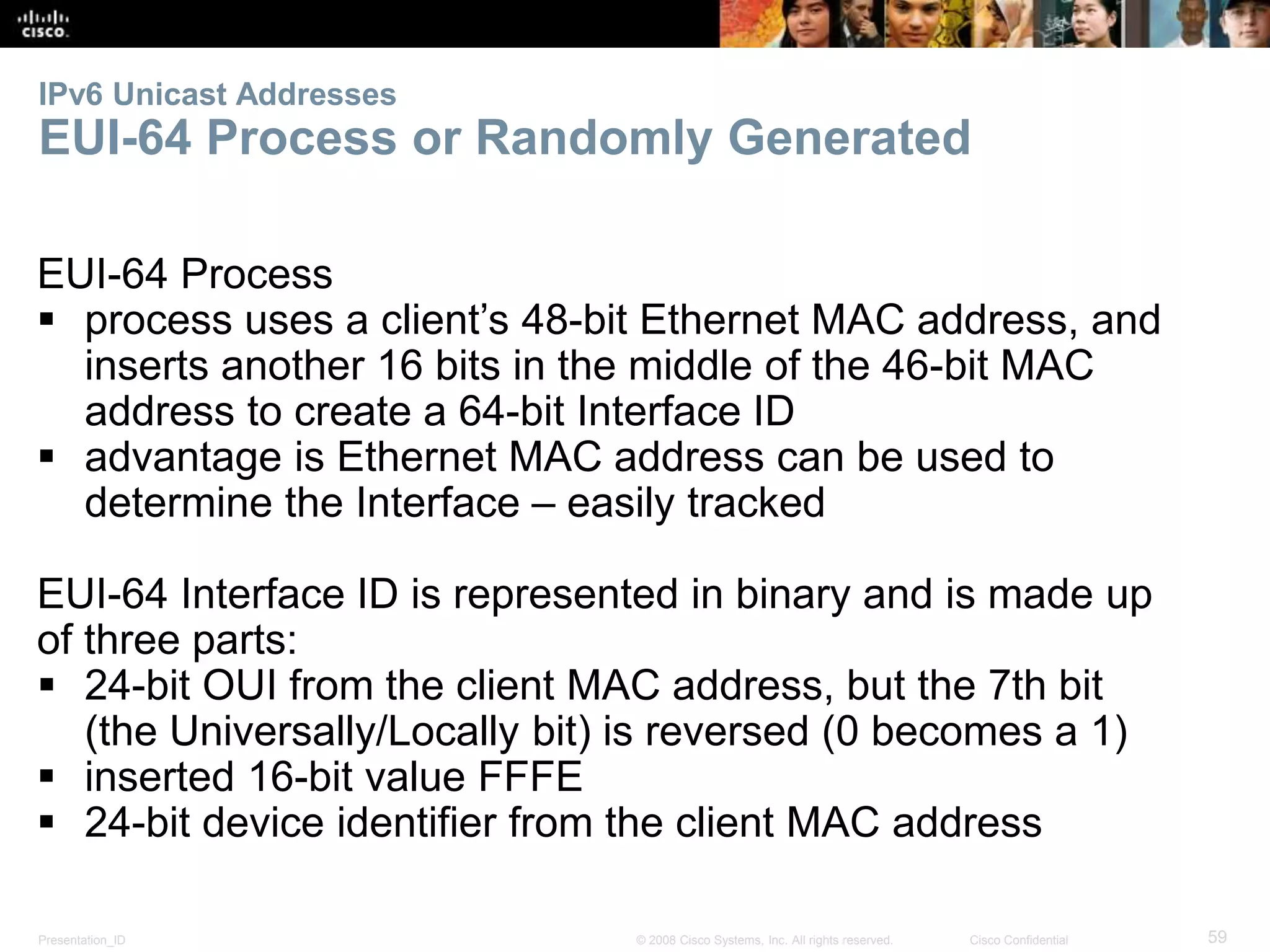 IPv6 Unicast Addresses 
EUI-64 Process or Randomly Generated 
EUI-64 Process 
 process uses a client’s 48-bit Ethernet MAC address, and 
inserts another 16 bits in the middle of the 46-bit MAC 
address to create a 64-bit Interface ID 
 advantage is Ethernet MAC address can be used to 
determine the Interface – easily tracked 
EUI-64 Interface ID is represented in binary and is made up 
of three parts: 
 24-bit OUI from the client MAC address, but the 7th bit 
(the Universally/Locally bit) is reversed (0 becomes a 1) 
 inserted 16-bit value FFFE 
 24-bit device identifier from the client MAC address 
Presentation_ID © 2008 Cisco Systems, Inc. All rights reserved. Cisco Confidential 59 
 