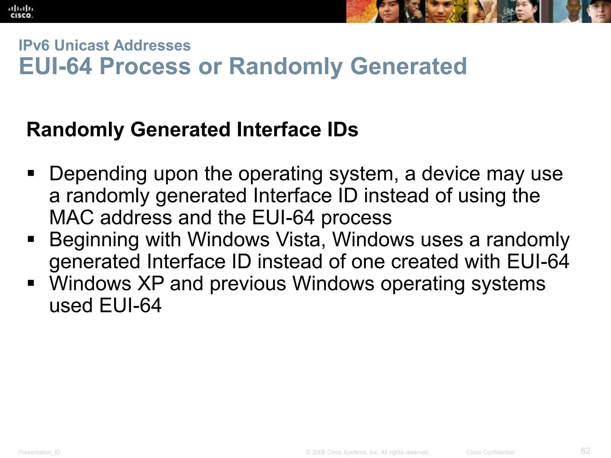 IPv6 Unicast Addresses 
EUI-64 Process or Randomly Generated 
Randomly Generated Interface IDs 
 Depending upon the operating system, a device may use 
a randomly generated Interface ID instead of using the 
MAC address and the EUI-64 process 
 Beginning with Windows Vista, Windows uses a randomly 
generated Interface ID instead of one created with EUI-64 
 Windows XP and previous Windows operating systems 
used EUI-64 
Presentation_ID © 2008 Cisco Systems, Inc. All rights reserved. Cisco Confidential 62 
 