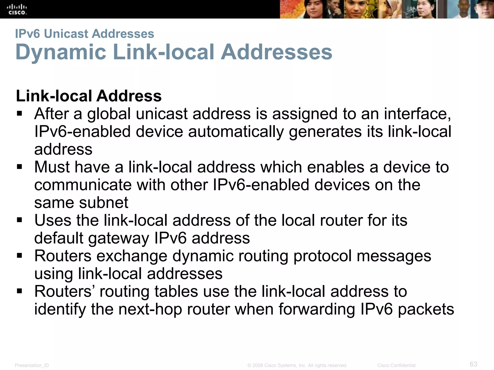 IPv6 Unicast Addresses 
Dynamic Link-local Addresses 
Link-local Address 
 After a global unicast address is assigned to an interface, 
IPv6-enabled device automatically generates its link-local 
address 
 Must have a link-local address which enables a device to 
communicate with other IPv6-enabled devices on the 
same subnet 
 Uses the link-local address of the local router for its 
default gateway IPv6 address 
 Routers exchange dynamic routing protocol messages 
using link-local addresses 
 Routers’ routing tables use the link-local address to 
identify the next-hop router when forwarding IPv6 packets 
Presentation_ID © 2008 Cisco Systems, Inc. All rights reserved. Cisco Confidential 63 
 