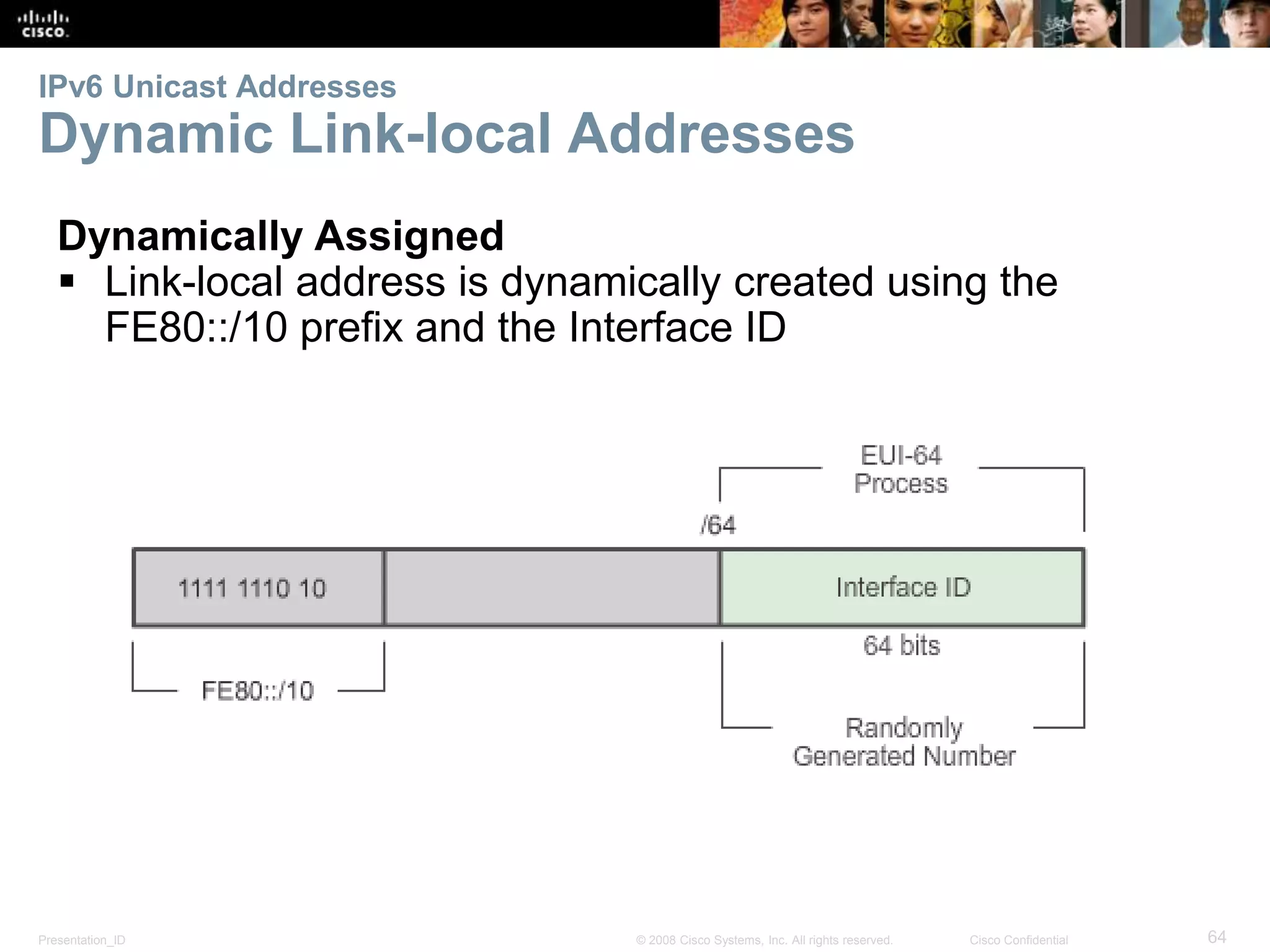 IPv6 Unicast Addresses 
Dynamic Link-local Addresses 
Dynamically Assigned 
 Link-local address is dynamically created using the 
FE80::/10 prefix and the Interface ID 
Presentation_ID © 2008 Cisco Systems, Inc. All rights reserved. Cisco Confidential 64 
 