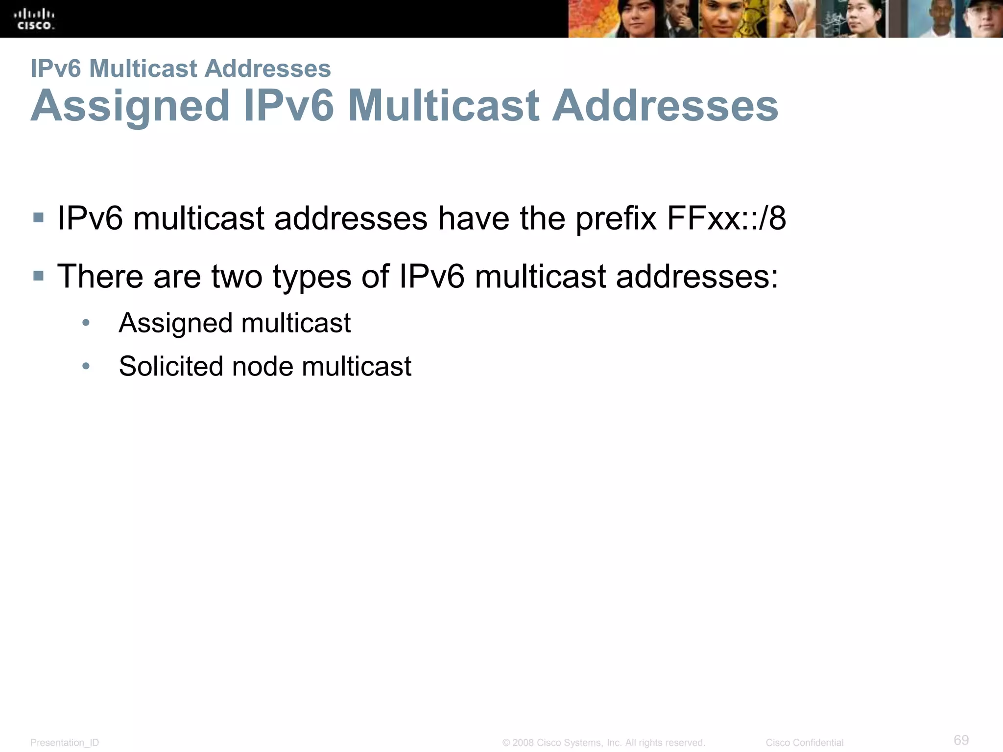 IPv6 Multicast Addresses 
Assigned IPv6 Multicast Addresses 
 IPv6 multicast addresses have the prefix FFxx::/8 
 There are two types of IPv6 multicast addresses: 
• Assigned multicast 
• Solicited node multicast 
Presentation_ID © 2008 Cisco Systems, Inc. All rights reserved. Cisco Confidential 69 
 