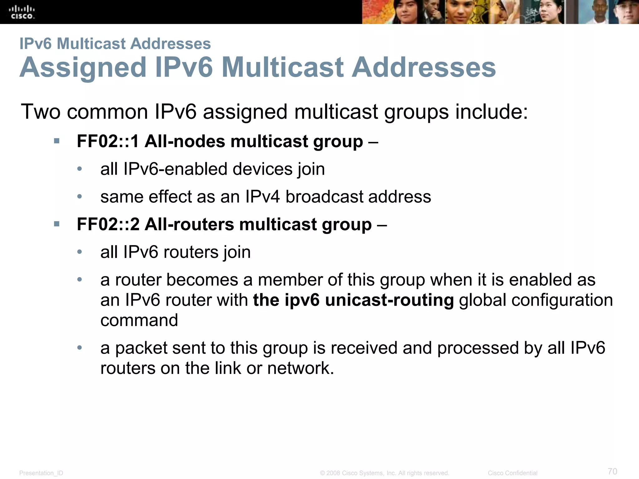 IPv6 Multicast Addresses 
Assigned IPv6 Multicast Addresses 
Two common IPv6 assigned multicast groups include: 
 FF02::1 All-nodes multicast group – 
• all IPv6-enabled devices join 
• same effect as an IPv4 broadcast address 
 FF02::2 All-routers multicast group – 
• all IPv6 routers join 
• a router becomes a member of this group when it is enabled as 
an IPv6 router with the ipv6 unicast-routing global configuration 
command 
• a packet sent to this group is received and processed by all IPv6 
routers on the link or network. 
Presentation_ID © 2008 Cisco Systems, Inc. All rights reserved. Cisco Confidential 70 
 