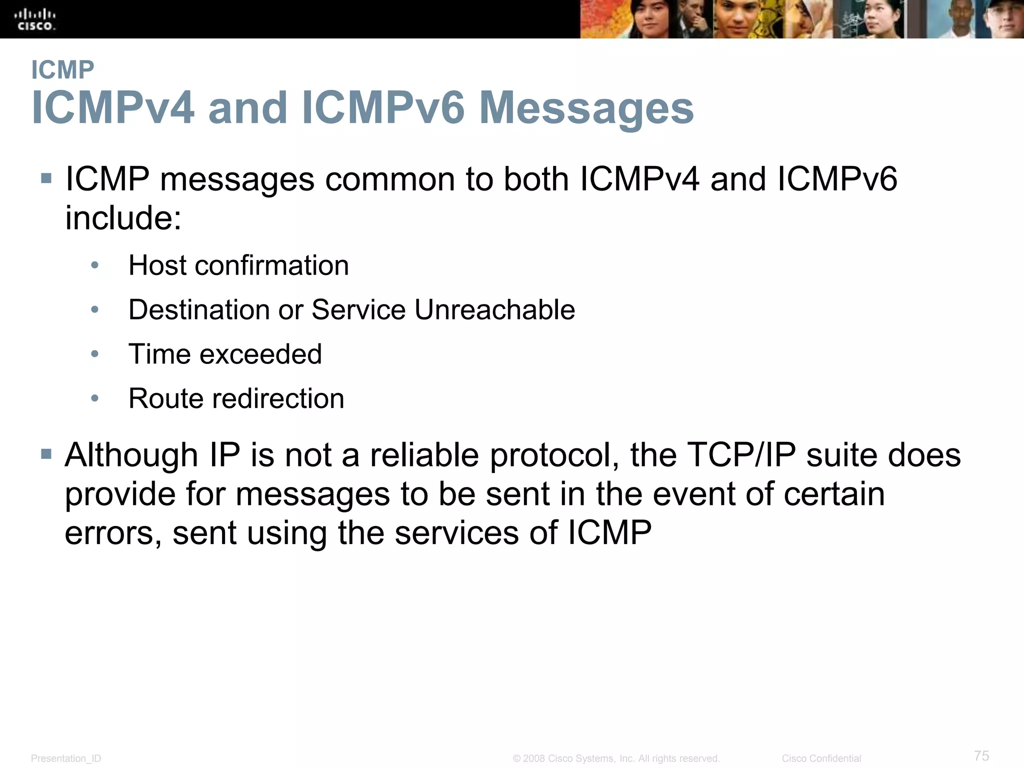 ICMP 
ICMPv4 and ICMPv6 Messages 
 ICMP messages common to both ICMPv4 and ICMPv6 
include: 
• Host confirmation 
• Destination or Service Unreachable 
• Time exceeded 
• Route redirection 
 Although IP is not a reliable protocol, the TCP/IP suite does 
provide for messages to be sent in the event of certain 
errors, sent using the services of ICMP 
Presentation_ID © 2008 Cisco Systems, Inc. All rights reserved. Cisco Confidential 75 
 