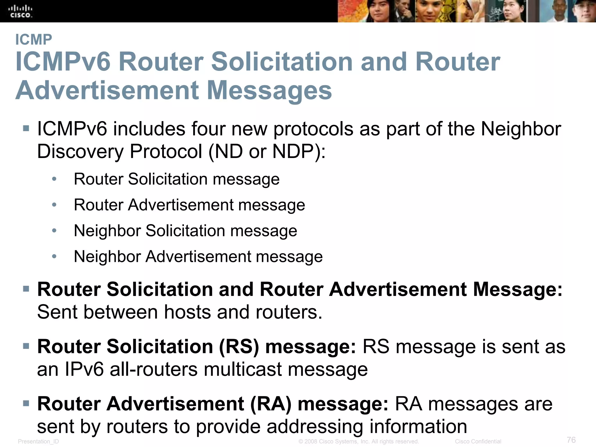 ICMP 
ICMPv6 Router Solicitation and Router 
Advertisement Messages 
 ICMPv6 includes four new protocols as part of the Neighbor 
Discovery Protocol (ND or NDP): 
• Router Solicitation message 
• Router Advertisement message 
• Neighbor Solicitation message 
• Neighbor Advertisement message 
 Router Solicitation and Router Advertisement Message: 
Sent between hosts and routers. 
 Router Solicitation (RS) message: RS message is sent as 
an IPv6 all-routers multicast message 
 Router Advertisement (RA) message: RA messages are 
sent by routers to provide addressing information 
Presentation_ID © 2008 Cisco Systems, Inc. All rights reserved. Cisco Confidential 76 
 
