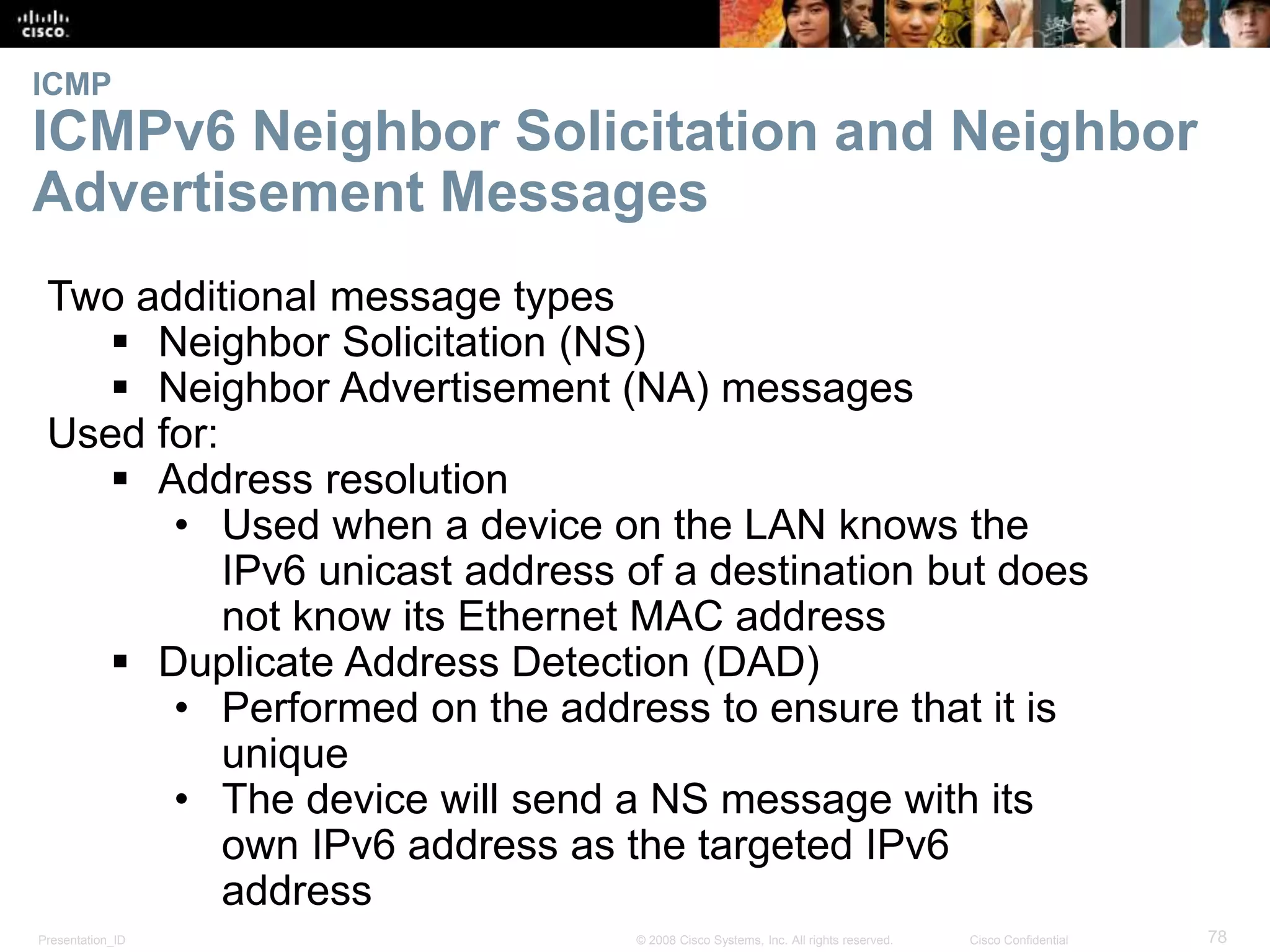 ICMP 
ICMPv6 Neighbor Solicitation and Neighbor 
Advertisement Messages 
Two additional message types 
 Neighbor Solicitation (NS) 
 Neighbor Advertisement (NA) messages 
Used for: 
 Address resolution 
• Used when a device on the LAN knows the 
IPv6 unicast address of a destination but does 
not know its Ethernet MAC address 
 Duplicate Address Detection (DAD) 
• Performed on the address to ensure that it is 
unique 
• The device will send a NS message with its 
own IPv6 address as the targeted IPv6 
address 
Presentation_ID © 2008 Cisco Systems, Inc. All rights reserved. Cisco Confidential 78 
 
