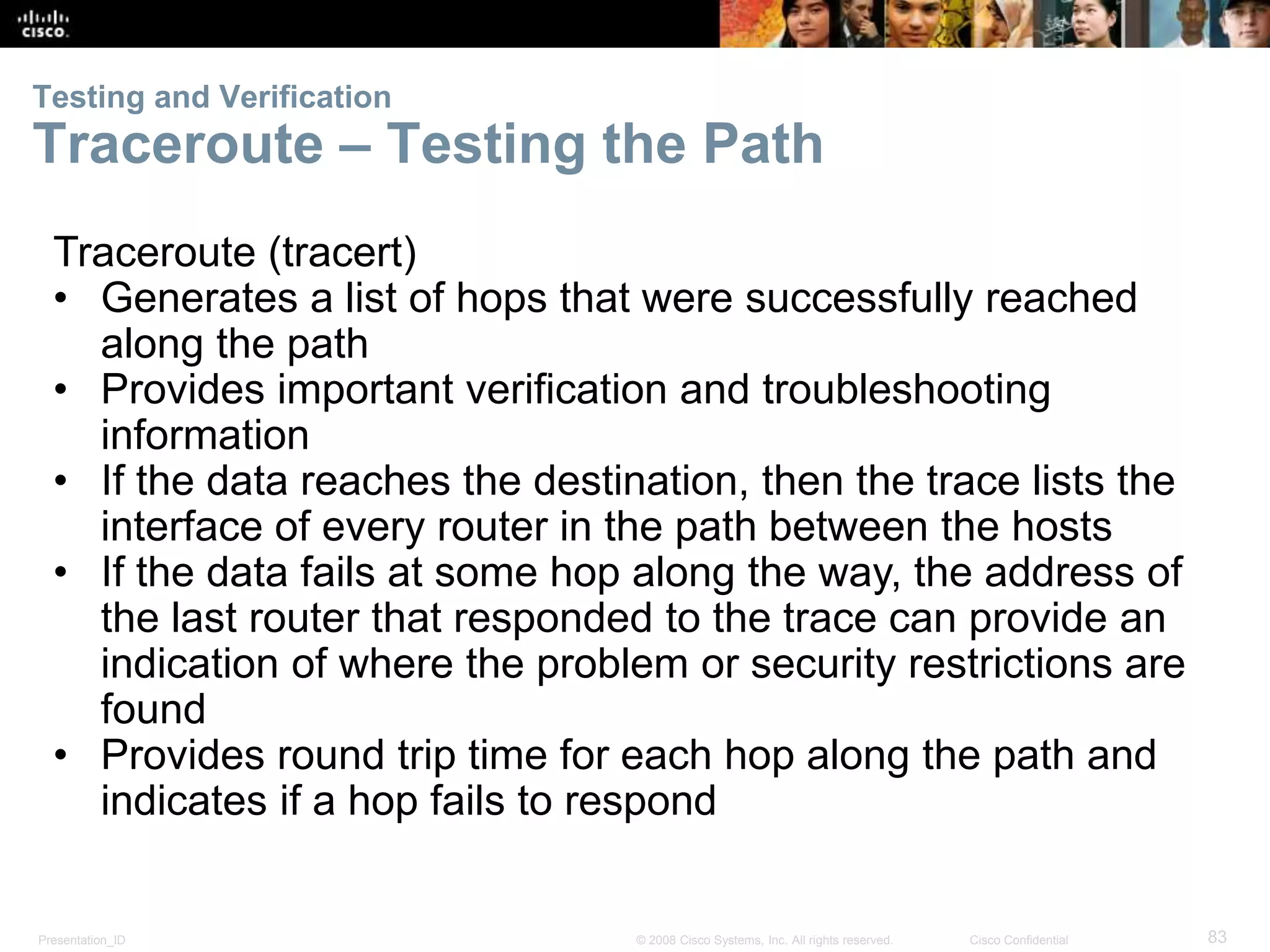 Testing and Verification 
Traceroute – Testing the Path 
Traceroute (tracert) 
• Generates a list of hops that were successfully reached 
along the path 
• Provides important verification and troubleshooting 
information 
• If the data reaches the destination, then the trace lists the 
interface of every router in the path between the hosts 
• If the data fails at some hop along the way, the address of 
the last router that responded to the trace can provide an 
indication of where the problem or security restrictions are 
found 
• Provides round trip time for each hop along the path and 
indicates if a hop fails to respond 
Presentation_ID © 2008 Cisco Systems, Inc. All rights reserved. Cisco Confidential 83 
 