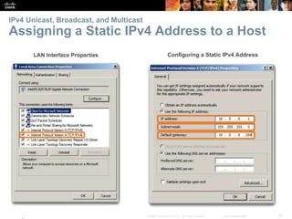 IPv4 Unicast, Broadcast, and Multicast 
Assigning a Static IPv4 Address to a Host 
Presentation_ID © 2008 Cisco Systems, Inc. All rights reserved. Cisco Confidential 16 
 