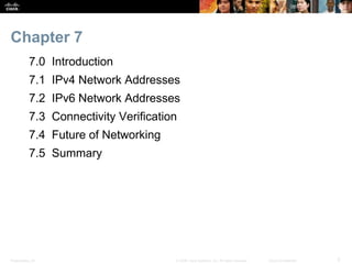 Chapter 7 
7.0 Introduction 
7.1 IPv4 Network Addresses 
7.2 IPv6 Network Addresses 
7.3 Connectivity Verification 
7.4 Future of Networking 
7.5 Summary 
Presentation_ID © 2008 Cisco Systems, Inc. All rights reserved. Cisco Confidential 3 
 