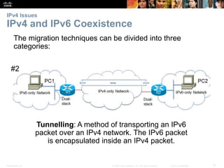 IPv4 Issues 
IPv4 and IPv6 Coexistence 
The migration techniques can be divided into three 
categories: 
#2 
Tunnelling: A method of transporting an IPv6 
packet over an IPv4 network. The IPv6 packet 
is encapsulated inside an IPv4 packet. 
Presentation_ID © 2008 Cisco Systems, Inc. All rights reserved. Cisco Confidential 31 
 