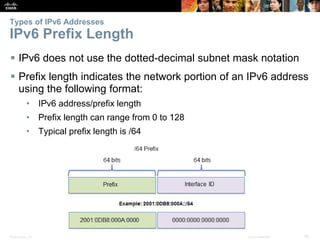 Types of IPv6 Addresses 
IPv6 Prefix Length 
 IPv6 does not use the dotted-decimal subnet mask notation 
 Prefix length indicates the network portion of an IPv6 address 
using the following format: 
• IPv6 address/prefix length 
• Prefix length can range from 0 to 128 
• Typical prefix length is /64 
Presentation_ID © 2008 Cisco Systems, Inc. All rights reserved. Cisco Confidential 40 
 