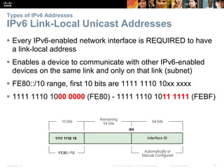 Types of IPv6 Addresses 
IPv6 Link-Local Unicast Addresses 
 Every IPv6-enabled network interface is REQUIRED to have 
a link-local address 
 Enables a device to communicate with other IPv6-enabled 
devices on the same link and only on that link (subnet) 
 FE80::/10 range, first 10 bits are 1111 1110 10xx xxxx 
 1111 1110 1000 0000 (FE80) - 1111 1110 1011 1111 (FEBF) 
Presentation_ID © 2008 Cisco Systems, Inc. All rights reserved. Cisco Confidential 46 
 