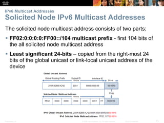 IPv6 Multicast Addresses 
Solicited Node IPv6 Multicast Addresses 
The solicited node multicast address consists of two parts: 
 FF02:0:0:0:0:FF00::/104 multicast prefix - first 104 bits of 
the all solicited node multicast address 
 Least significant 24-bits – copied from the right-most 24 
bits of the global unicast or link-local unicast address of the 
device 
Presentation_ID © 2008 Cisco Systems, Inc. All rights reserved. Cisco Confidential 73 
 