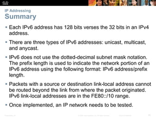 IP Addressing 
Summary 
 Each IPv6 address has 128 bits verses the 32 bits in an IPv4 
address. 
 There are three types of IPv6 addresses: unicast, multicast, 
and anycast. 
 IPv6 does not use the dotted-decimal subnet mask notation. 
The prefix length is used to indicate the network portion of an 
IPv6 address using the following format: IPv6 address/prefix 
length. 
 Packets with a source or destination link-local address cannot 
be routed beyond the link from where the packet originated. 
IPv6 link-local addresses are in the FE80::/10 range. 
 Once implemented, an IP network needs to be tested. 
Presentation_ID © 2008 Cisco Systems, Inc. All rights reserved. Cisco Confidential 85 
 