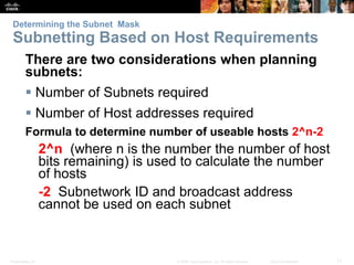 Determining the Subnet Mask 
Subnetting Based on Host Requirements 
There are two considerations when planning 
subnets: 
 Number of Subnets required 
 Number of Host addresses required 
Formula to determine number of useable hosts 2^n-2 
2^n (where n is the number the number of host 
bits remaining) is used to calculate the number 
of hosts 
-2 Subnetwork ID and broadcast address 
cannot be used on each subnet 
Presentation_ID © 2008 Cisco Systems, Inc. All rights reserved. Cisco Confidential 11 
 