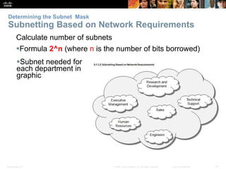Determining the Subnet Mask 
Subnetting Based on Network Requirements 
Calculate number of subnets 
Formula 2^n (where n is the number of bits borrowed) 
Subnet needed for 
each department in 
graphic 
Presentation_ID © 2008 Cisco Systems, Inc. All rights reserved. Cisco Confidential 12 
 