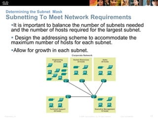Determining the Subnet Mask 
Subnetting To Meet Network Requirements 
It is important to balance the number of subnets needed 
and the number of hosts required for the largest subnet. 
 Design the addressing scheme to accommodate the 
maximum number of hosts for each subnet. 
Allow for growth in each subnet. 
Presentation_ID © 2008 Cisco Systems, Inc. All rights reserved. Cisco Confidential 13 
 