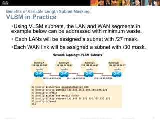 Benefits of Variable Length Subnet Masking 
VLSM in Practice 
Using VLSM subnets, the LAN and WAN segments in 
example below can be addressed with minimum waste. 
 Each LANs will be assigned a subnet with /27 mask. 
Each WAN link will be assigned a subnet with /30 mask. 
Presentation_ID © 2008 Cisco Systems, Inc. All rights reserved. Cisco Confidential 18 
 