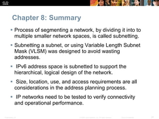 Chapter 8: Summary 
 Process of segmenting a network, by dividing it into to 
multiple smaller network spaces, is called subnetting. 
 Subnetting a subnet, or using Variable Length Subnet 
Mask (VLSM) was designed to avoid wasting 
addresses. 
 IPv6 address space is subnetted to support the 
hierarchical, logical design of the network. 
 Size, location, use, and access requirements are all 
considerations in the address planning process. 
 IP networks need to be tested to verify connectivity 
and operational performance. 
Presentation_ID © 2008 Cisco Systems, Inc. All rights reserved. Cisco Confidential 24 
 