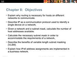 Chapter 8: Objectives 
 Explain why routing is necessary for hosts on different 
networks to communicate. 
 Describe IP as a communication protocol used to identify a 
single device on a network. 
 Given a network and a subnet mask, calculate the number of 
host addresses available. 
 Calculate the necessary subnet mask in order to 
accommodate the requirements of a network. 
 Describe the benefits of variable length subnet masking 
(VLSM) 
 Explain how IPv6 address assignments are implemented in 
a business network. 
Presentation_ID © 2008 Cisco Systems, Inc. All rights reserved. Cisco Confidential 3 
 