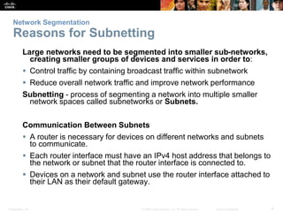 Network Segmentation 
Reasons for Subnetting 
Large networks need to be segmented into smaller sub-networks, 
creating smaller groups of devices and services in order to: 
 Control traffic by containing broadcast traffic within subnetwork 
 Reduce overall network traffic and improve network performance 
Subnetting - process of segmenting a network into multiple smaller 
network spaces called subnetworks or Subnets. 
Communication Between Subnets 
 A router is necessary for devices on different networks and subnets 
to communicate. 
 Each router interface must have an IPv4 host address that belongs to 
the network or subnet that the router interface is connected to. 
 Devices on a network and subnet use the router interface attached to 
their LAN as their default gateway. 
Presentation_ID © 2008 Cisco Systems, Inc. All rights reserved. Cisco Confidential 4 
 