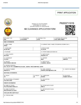 9/16/2014 NBI Online Application 
REPUBLIC OF THE PHILIPPINES 
DEPARTMENT OF JUSTICE 
NATIONAL BUREAU OF INVESTIGATION 
NBI CLEARANCE APPLICATION FORM 
PRINT APPLICATION 
P6203711019 
APPLICANT TYPE 
NEW 
1. ID PRESENTED 
D14-98-089841 
2. PURPOSE TYPE 
LOCAL 
3. PURPOSE APPLICATION 
LOCAL EMPLOYMENT 
BASIC INFORMATION 
5. FAMILY NAME 
PEREZ 
6. HUSBAND FAMILY NAME (FOR MARRIED WOMAN ONLY) 
7. GIVEN NAME 
ALLAN PAUL 
8. MIDDLE NAME 
VILLALON 
9. NICKNAME 10. OTHER NAME/ALSO KNOW AS 
11. DATE OF BIRTH 
12. BIRTH PLACE 
06/19/1981 
QUEZON CITY 
13. CITIZENSHIP 
FILIPINO 
14. GENDER 
MALE 
15. CIVIL STATUS 
MARRIED 
16. SPOUSE 
EDEN ERANZO SANCHEZ 
17. BIRTH PLACE 
CALAWAN, LAGUNA 
18. PRESENT ADDRESS 
BLK. 38 LOT 7 PH. 2 SUMMERFIELDS SUBD., OSORIO, TRECE MARTIRES, CAVITE 
19. CONTACT NUMBER 
09494103113 
20. EMAIL ADDRESS 
ZENSHIE_SIESTA@YAHOO.COM 
21. IDENTIFYING MARKS 
ADDITIONAL INFORMATION 
22. HEIGHT 
167 
23. WEIGHT 
86 
24. COMPLEXION 
BROWN 
25. RELIGION 
ROMAN CATHOLIC 
26. EDUCATIONAL ATTAINMENT 
COLLEGE LEVEL 
27. OCCUPATION 
DRIVER 
PARENTS INFORMATION 
28. NAME OF FATHER 
FELIX RELATADO PEREZ JR. 
29. FATHER BIRTH PLACE 
MANILA 
30. NAME OF MOTHER 
AVELINA SALAS VILLALON 
31. MOTHER BIRTH PLACE 
MANILA 
FOR ALIEN APPLICANT'S ONLY 
32. FOREIGN NAME 
- 
http://clearance.nbi.gov.ph/print/P6203711019 1/2 
 