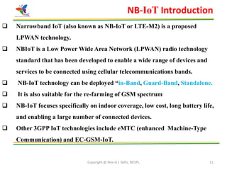 Copyright @ Nex-G | Skills, NESPL 11
NB-IoT Introduction
 Narrowband IoT (also known as NB-IoT or LTE-M2) is a proposed
LPWAN technology.
 NBIoT is a Low Power Wide Area Network (LPWAN) radio technology
standard that has been developed to enable a wide range of devices and
services to be connected using cellular telecommunications bands.
 NB-IoT technology can be deployed “in-Band, Guard-Band, Standalone.
 It is also suitable for the re-farming of GSM spectrum
 NB-IoT focuses specifically on indoor coverage, low cost, long battery life,
and enabling a large number of connected devices.
 Other 3GPP IoT technologies include eMTC (enhanced Machine-Type
Communication) and EC-GSM-IoT.
 