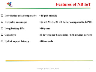 Copyright @ Nex-G | Skills, NESPL 13
Features of NB IoT
 Low device cost/complexity: <$5 per module
 Extended coverage: 164 dB MCL, 20 dB better compared to GPRS
 Long battery life: >10 years
 Capacity: 40 devices per household, ~55k devices per cell
 Uplink report latency : <10 seconds
 