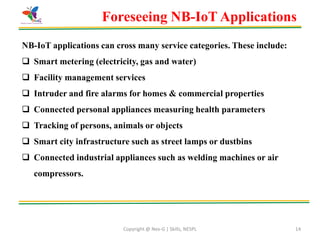 Copyright @ Nex-G | Skills, NESPL 14
Foreseeing NB-IoT Applications
NB-IoT applications can cross many service categories. These include:
 Smart metering (electricity, gas and water)
 Facility management services
 Intruder and fire alarms for homes & commercial properties
 Connected personal appliances measuring health parameters
 Tracking of persons, animals or objects
 Smart city infrastructure such as street lamps or dustbins
 Connected industrial appliances such as welding machines or air
compressors.
 