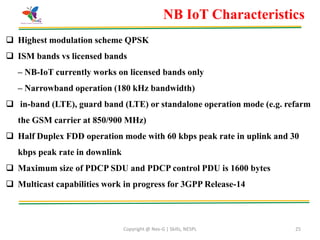 Copyright @ Nex-G | Skills, NESPL 25
NB IoT Characteristics
 Highest modulation scheme QPSK
 ISM bands vs licensed bands
– NB-IoT currently works on licensed bands only
– Narrowband operation (180 kHz bandwidth)
 in-band (LTE), guard band (LTE) or standalone operation mode (e.g. refarm
the GSM carrier at 850/900 MHz)
 Half Duplex FDD operation mode with 60 kbps peak rate in uplink and 30
kbps peak rate in downlink
 Maximum size of PDCP SDU and PDCP control PDU is 1600 bytes
 Multicast capabilities work in progress for 3GPP Release-14
 