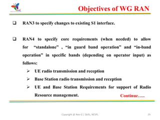 Copyright @ Nex-G | Skills, NESPL 29
 RAN3 to specify changes to existing S1 interface.
 RAN4 to specify core requirements (when needed) to allow
for “standalone” , “in guard band operation” and “in-band
operation” in specific bands (depending on operator input) as
follows:
 UE radio transmission and reception
 Base Station radio transmission and reception
 UE and Base Station Requirements for support of Radio
Resource management.
Objectives of WG RAN
Continue…..
 