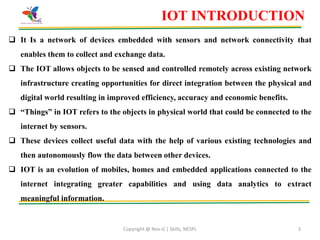 Copyright @ Nex-G | Skills, NESPL 3
IOT INTRODUCTION
 It Is a network of devices embedded with sensors and network connectivity that
enables them to collect and exchange data.
 The IOT allows objects to be sensed and controlled remotely across existing network
infrastructure creating opportunities for direct integration between the physical and
digital world resulting in improved efficiency, accuracy and economic benefits.
 “Things” in IOT refers to the objects in physical world that could be connected to the
internet by sensors.
 These devices collect useful data with the help of various existing technologies and
then autonomously flow the data between other devices.
 IOT is an evolution of mobiles, homes and embedded applications connected to the
internet integrating greater capabilities and using data analytics to extract
meaningful information.
 