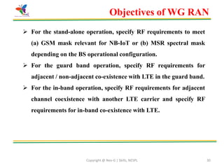 Copyright @ Nex-G | Skills, NESPL 30
 For the stand-alone operation, specify RF requirements to meet
(a) GSM mask relevant for NB-IoT or (b) MSR spectral mask
depending on the BS operational configuration.
 For the guard band operation, specify RF requirements for
adjacent / non-adjacent co-existence with LTE in the guard band.
 For the in-band operation, specify RF requirements for adjacent
channel coexistence with another LTE carrier and specify RF
requirements for in-band co-existence with LTE.
Objectives of WG RAN
 