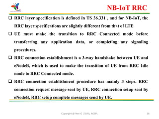 Copyright @ Nex-G | Skills, NESPL 36
 RRC layer specification is defined in TS 36.331 , and for NB-IoT, the
RRC layer specifications are slightly different from that of LTE.
 UE must make the transition to RRC Connected mode before
transferring any application data, or completing any signaling
procedures.
 RRC connection establishment is a 3-way handshake between UE and
eNodeB, which is used to make the transition of UE from RRC Idle
mode to RRC Connected mode.
 RRC connection establishment procedure has mainly 3 steps. RRC
connection request message sent by UE, RRC connection setup sent by
eNodeB, RRC setup complete messages send by UE.
NB-IoT RRC
 