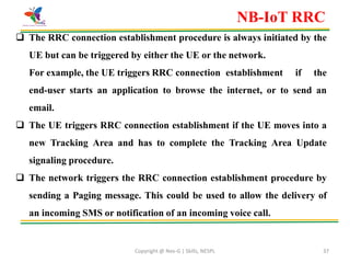Copyright @ Nex-G | Skills, NESPL 37
 The RRC connection establishment procedure is always initiated by the
UE but can be triggered by either the UE or the network.
For example, the UE triggers RRC connection establishment if the
end-user starts an application to browse the internet, or to send an
email.
 The UE triggers RRC connection establishment if the UE moves into a
new Tracking Area and has to complete the Tracking Area Update
signaling procedure.
 The network triggers the RRC connection establishment procedure by
sending a Paging message. This could be used to allow the delivery of
an incoming SMS or notification of an incoming voice call.
NB-IoT RRC
 