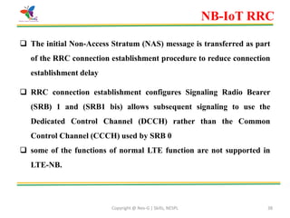 Copyright @ Nex-G | Skills, NESPL 38
 The initial Non-Access Stratum (NAS) message is transferred as part
of the RRC connection establishment procedure to reduce connection
establishment delay
 RRC connection establishment configures Signaling Radio Bearer
(SRB) 1 and (SRB1 bis) allows subsequent signaling to use the
Dedicated Control Channel (DCCH) rather than the Common
Control Channel (CCCH) used by SRB 0
 some of the functions of normal LTE function are not supported in
LTE-NB.
NB-IoT RRC
 