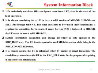 Copyright @ Nex-G | Skills, NESPL 41
 UEs exclusively use these SIBs and ignore those from LTE, even in the case of in-
band operation.
 It is always mandatory for a UE to have a valid version of MIB-NB, SIB1-NB and
SIB2- NB through SIB5-NB. The other ones have to be valid if their functionality is
required for operation. For instance, if access barring (AB) is indicated in MIB-NB,
the UE needs to have a valid SIB14-NB.
 System information acquisition and change procedure is only applied in the
RRC_IDLE state. The UE is not expected to read SIB information while being in the
RRC_CONNECTED state.
 If a change occurs, the UE is informed either by paging or direct indication. The
eNodeB may also release the UE to the RRC_IDLE state for the purpose of acquiring
modified system information.
System Information Block
 