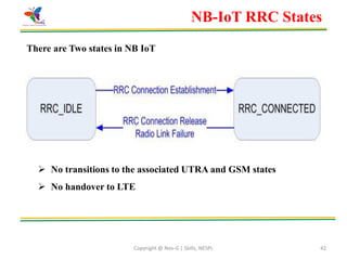 Copyright @ Nex-G | Skills, NESPL 42
NB-IoT RRC States
There are Two states in NB IoT
 No transitions to the associated UTRA and GSM states
 No handover to LTE
 