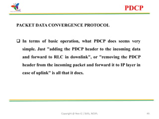 Copyright @ Nex-G | Skills, NESPL 49
PDCP
PACKET DATA CONVERGENCE PROTOCOL
 In terms of basic operation, what PDCP does seems very
simple. Just "adding the PDCP header to the incoming data
and forward to RLC in downlink", or "removing the PDCP
header from the incoming packet and forward it to IP layer in
case of uplink" is all that it does.
 