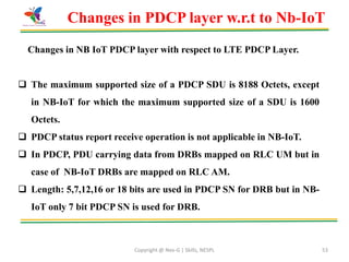 Copyright @ Nex-G | Skills, NESPL 53
Changes in PDCP layer w.r.t to Nb-IoT
Changes in NB IoT PDCP layer with respect to LTE PDCP Layer.
 The maximum supported size of a PDCP SDU is 8188 Octets, except
in NB-IoT for which the maximum supported size of a SDU is 1600
Octets.
 PDCP status report receive operation is not applicable in NB-IoT.
 In PDCP, PDU carrying data from DRBs mapped on RLC UM but in
case of NB-IoT DRBs are mapped on RLC AM.
 Length: 5,7,12,16 or 18 bits are used in PDCP SN for DRB but in NB-
IoT only 7 bit PDCP SN is used for DRB.
 