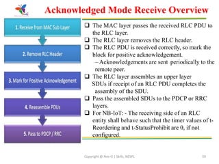 Copyright @ Nex-G | Skills, NESPL 59
Acknowledged Mode Receive Overview
 The MAC layer passes the received RLC PDU to
the RLC layer.
 The RLC layer removes the RLC header.
 The RLC PDU is received correctly, so mark the
block for positive acknowledgement.
– Acknowledgements are sent periodically to the
remote peer.
 The RLC layer assembles an upper layer
SDUs if receipt of an RLC PDU completes the
assembly of the SDU.
 Pass the assembled SDUs to the PDCP or RRC
layers.
 For NB-IoT: - The receiving side of an RLC
entity shall behave such that the timer values of t-
Reordering and t-StatusProhibit are 0, if not
configured.
 