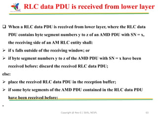 Copyright @ Nex-G | Skills, NESPL 63
 When a RLC data PDU is received from lower layer, where the RLC data
PDU contains byte segment numbers y to z of an AMD PDU with SN = x,
the receiving side of an AM RLC entity shall:
 if x falls outside of the receiving window; or
 if byte segment numbers y to z of the AMD PDU with SN = x have been
received before: discard the received RLC data PDU;
else:
 place the received RLC data PDU in the reception buffer;
 if some byte segments of the AMD PDU contained in the RLC data PDU
have been received before:
-
RLC data PDU is received from lower layer
 