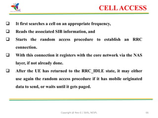 Copyright @ Nex-G | Skills, NESPL 66
 It first searches a cell on an appropriate frequency,
 Reads the associated SIB information, and
 Starts the random access procedure to establish an RRC
connection.
 With this connection it registers with the core network via the NAS
layer, if not already done.
 After the UE has returned to the RRC_IDLE state, it may either
use again the random access procedure if it has mobile originated
data to send, or waits until it gets paged.
CELLACCESS
 
