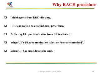 Copyright @ Nex-G | Skills, NESPL 68
 Initial access from RRC idle state.
 RRC connection re-establishment procedure.
 Achieving UL synchronization from UE to eNodeB.
 When UE’s UL synchronization is lost or “non-synchronized”.
 When UE has msg3 data to be send.
Why RACH procedure
 