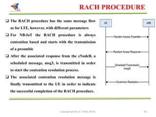 Copyright @ Nex-G | Skills, NESPL 69
RACH PROCEDURE
 The RACH procedure has the same message flow
as for LTE, however, with different parameters
 For NB-IoT the RACH procedure is always
contention based and starts with the transmission
of a preamble
 After the associated response from the eNodeB, a
scheduled message, msg3, is transmitted in order
to start the contention resolution process.
 The associated contention resolution message is
finally transmitted to the UE in order to indicate
the successful completion of the RACH procedure.
 