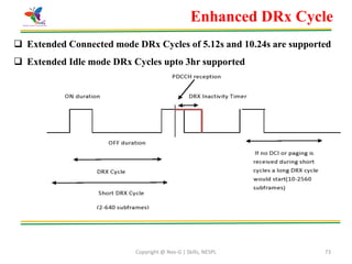 Copyright @ Nex-G | Skills, NESPL 73
 Extended Connected mode DRx Cycles of 5.12s and 10.24s are supported
 Extended Idle mode DRx Cycles upto 3hr supported
Enhanced DRx Cycle
 