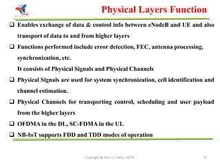 Copyright @ Nex-G | Skills, NESPL 75
Physical Layers Function
 Enables exchange of data & control info between eNodeB and UE and also
transport of data to and from higher layers
 Functions performed include error detection, FEC, antenna processing,
synchronization, etc.
It consists of Physical Signals and Physical Channels
 Physical Signals are used for system synchronization, cell identification and
channel estimation.
 Physical Channels for transporting control, scheduling and user payload
from the higher layers
 OFDMA in the DL, SC-FDMA in the UL
 NB-IoT supports FDD and TDD modes of operation
 